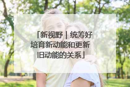 新视野｜统筹好培育新动能和更新旧动能的关系