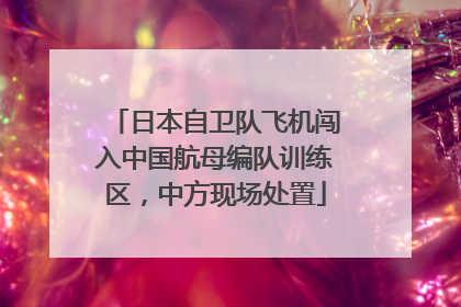 日本自卫队飞机闯入中国航母编队训练区，中方现场处置