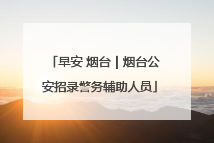 早安 烟台｜烟台公安招录警务辅助人员