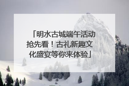 明水古城端午活动抢先看！古礼新趣文化盛宴等你来体验