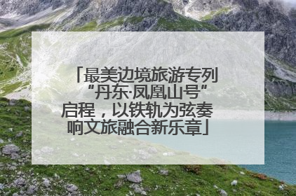 最美边境旅游专列“丹东·凤凰山号”启程，以铁轨为弦奏响文旅融合新乐章