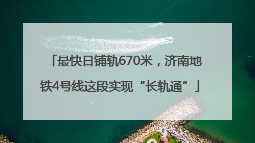 最快日铺轨670米，济南地铁4号线这段实现“长轨通”