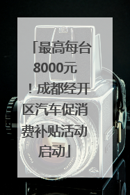 最高每台8000元！成都经开区汽车促消费补贴活动启动