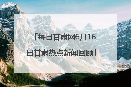 每日甘肃网6月16日甘肃热点新闻回顾