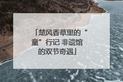 楚风香草里的“童”行记 非遗馆的双节奇遇