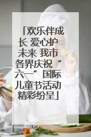 欢乐伴成长 爱心护未来 我市各界庆祝“六一”国际儿童节活动精彩纷呈