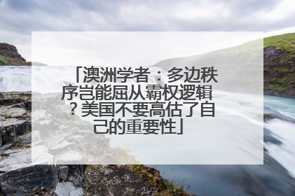 澳洲学者：多边秩序岂能屈从霸权逻辑？美国不要高估了自己的重要性