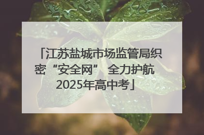 江苏盐城市场监管局织密“安全网” 全力护航2025年高中考