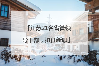 江苏21名省管领导干部，拟任新职