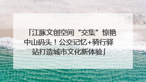 江豚文创空间“交集”惊艳中山码头！公交记忆+骑行驿站打造城市文化新体验