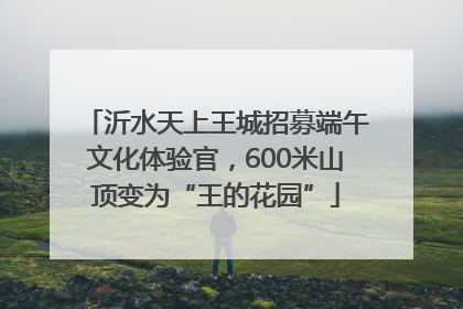 沂水天上王城招募端午文化体验官，600米山顶变为“王的花园”