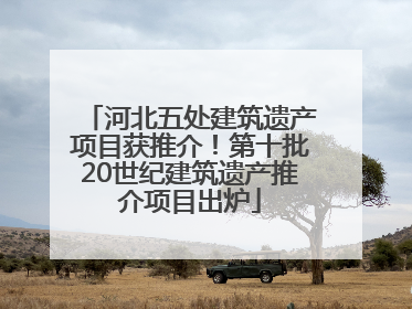 河北五处建筑遗产项目获推介！第十批20世纪建筑遗产推介项目出炉