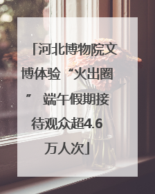河北博物院文博体验“火出圈” 端午假期接待观众超4.6万人次