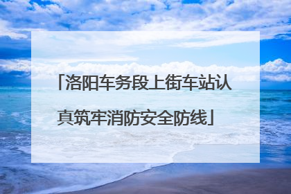 洛阳车务段上街车站认真筑牢消防安全防线