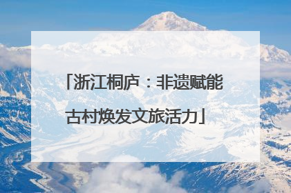 浙江桐庐：非遗赋能古村焕发文旅活力