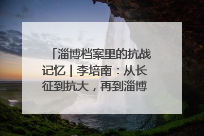 淄博档案里的抗战记忆｜李培南：从长征到抗大，再到淄博的革命足迹