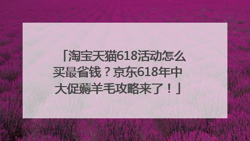 淘宝天猫618活动怎么买最省钱？京东618年中大促薅羊毛攻略来了！