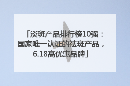 淡斑产品排行榜10强：国家唯一认证的祛斑产品，6.18高优惠品牌