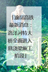 渝昆高铁最新消息：洛泽河特大桥全面进入悬浇梁施工阶段