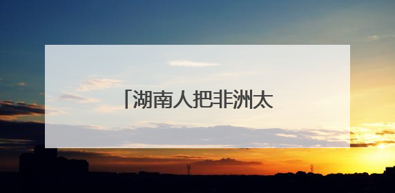 湖南人把非洲太阳能玩出花了