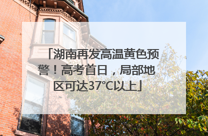 湖南再发高温黄色预警！高考首日，局部地区可达37℃以上