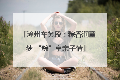 漳州车务段：粽香润童梦 “粽”享亲子情