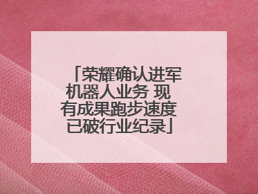 荣耀确认进军机器人业务 现有成果跑步速度已破行业纪录