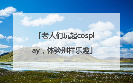 老人们玩起cosplay，体验别样乐趣