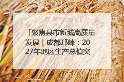 聚焦县市新城高质量发展｜成都邛崃：2027年地区生产总值突破550亿元、建成五百亿级园区