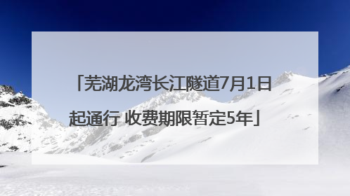 芜湖龙湾长江隧道7月1日起通行 收费期限暂定5年