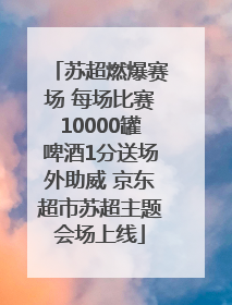 苏超燃爆赛场 每场比赛10000罐啤酒1分送场外助威 京东超市苏超主题会场上线