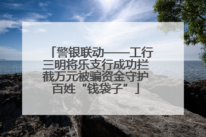 警银联动——工行三明将乐支行成功拦截万元被骗资金守护百姓“钱袋子”
