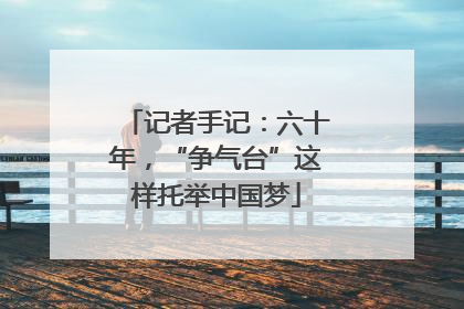记者手记：六十年，“争气台”这样托举中国梦