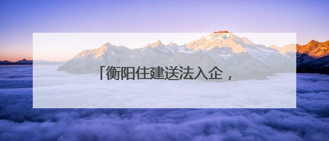 衡阳住建送法入企，优化法治化营商环境
