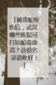 被毒蛇咬伤后，武汉哪些医院可打抗蛇毒血清？这份名录请收好！