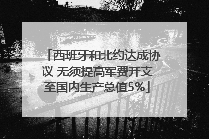 西班牙和北约达成协议 无须提高军费开支至国内生产总值5%