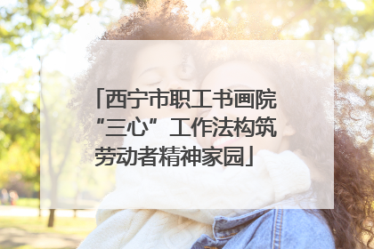 西宁市职工书画院“三心”工作法构筑劳动者精神家园