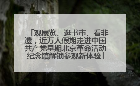 观展览、逛书市、看非遗，近万人假期走进中国共产党早期北京革命活动纪念馆解锁参观新体验
