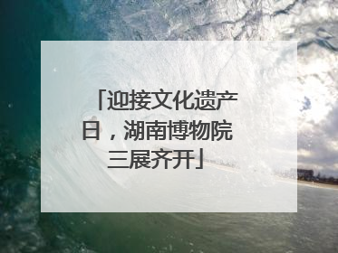 迎接文化遗产日，湖南博物院三展齐开
