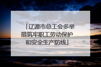 辽源市总工会多举措筑牢职工劳动保护和安全生产防线
