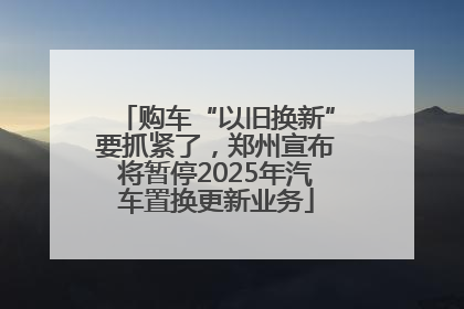 购车“以旧换新”要抓紧了，郑州宣布将暂停2025年汽车置换更新业务