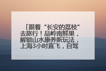 跟着“长安的荔枝”去旅行！品岭南鲜果，解锁山水康养新玩法，上海3小时直飞，自驾高速费优惠