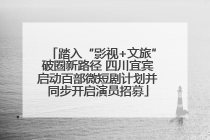 踏入“影视+文旅”破圈新路径 四川宜宾启动百部微短剧计划并同步开启演员招募