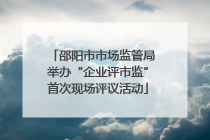 邵阳市市场监管局举办“企业评市监”首次现场评议活动
