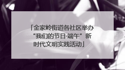 金家岭街道各社区举办“我们的节日·端午”新时代文明实践活动