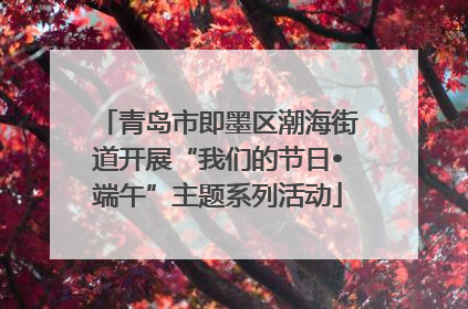 青岛市即墨区潮海街道开展“我们的节日•端午”主题系列活动