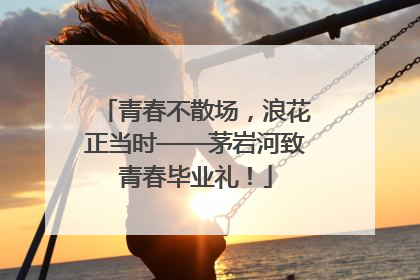 青春不散场，浪花正当时——茅岩河致青春毕业礼！