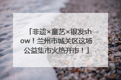 非遗×童艺×银发show！兰州市城关区这场公益集市火热开市！