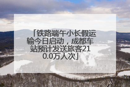 铁路端午小长假运输今日启动，成都车站预计发送旅客210.0万人次