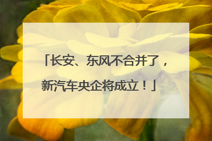 长安、东风不合并了，新汽车央企将成立！